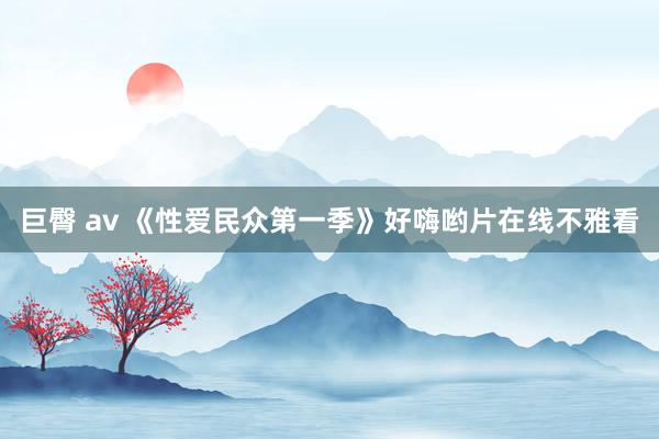 巨臀 av 《性爱民众第一季》好嗨哟片在线不雅看