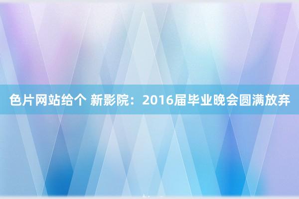 色片网站给个 新影院：2016届毕业晚会圆满放弃
