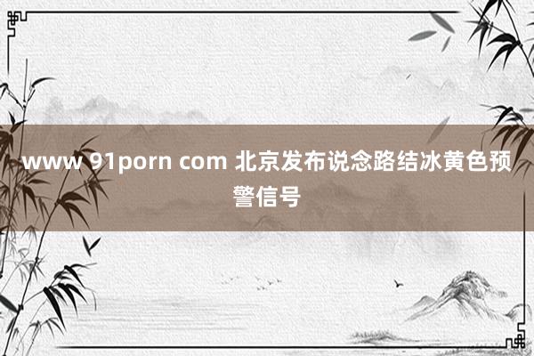 www 91porn com 北京发布说念路结冰黄色预警信号