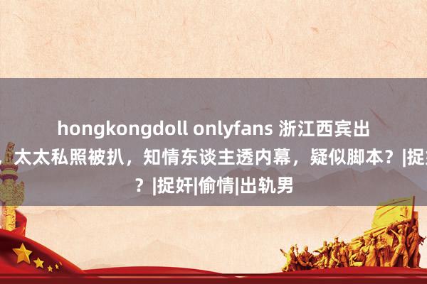 hongkongdoll onlyfans 浙江西宾出轨被合手后续，太太私照被扒，知情东谈主透内幕，疑似脚本？|捉奸|偷情|出轨男