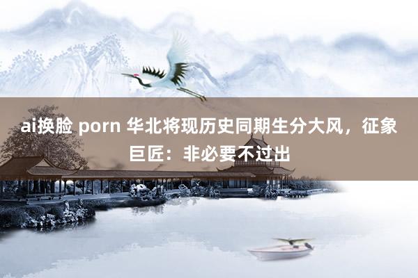 ai换脸 porn 华北将现历史同期生分大风，征象巨匠：非必要不过出