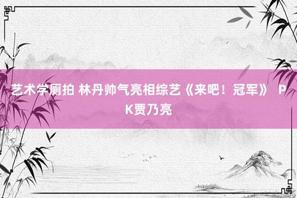 艺术学厕拍 林丹帅气亮相综艺《来吧！冠军》  PK贾乃亮