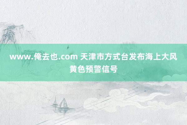 www.俺去也.com 天津市方式台发布海上大风黄色预警信号