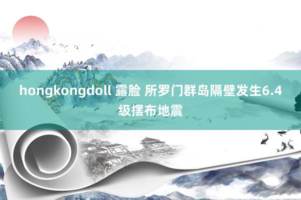 hongkongdoll 露脸 所罗门群岛隔壁发生6.4级摆布地震