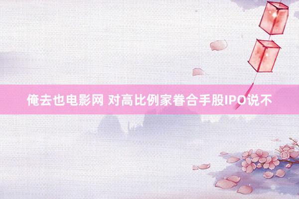 俺去也电影网 对高比例家眷合手股IPO说不