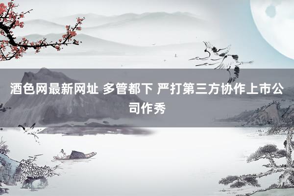酒色网最新网址 多管都下 严打第三方协作上市公司作秀