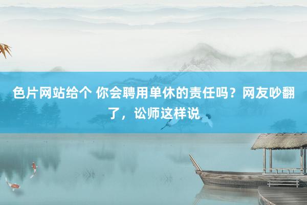 色片网站给个 你会聘用单休的责任吗？网友吵翻了，讼师这样说