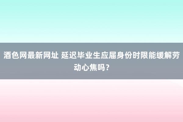 酒色网最新网址 延迟毕业生应届身份时限能缓解劳动心焦吗？
