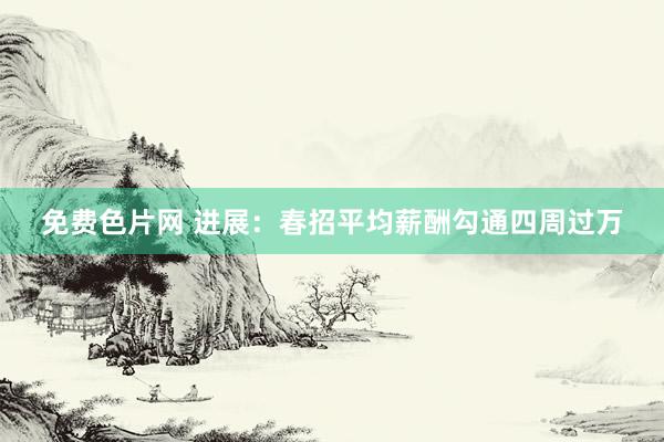 免费色片网 进展：春招平均薪酬勾通四周过万