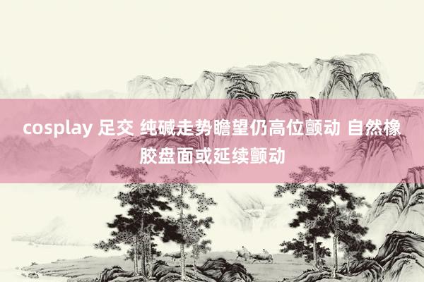 cosplay 足交 纯碱走势瞻望仍高位颤动 自然橡胶盘面或延续颤动