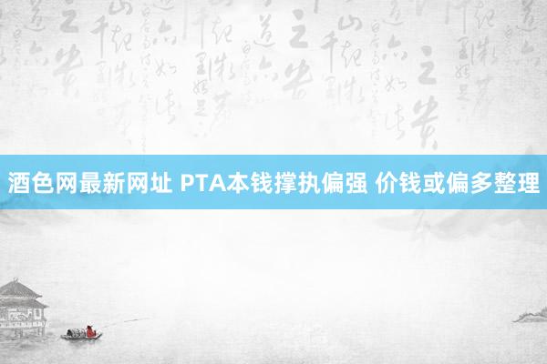 酒色网最新网址 PTA本钱撑执偏强 价钱或偏多整理