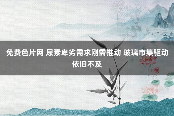 免费色片网 尿素卑劣需求刚需推动 玻璃市集驱动依旧不及