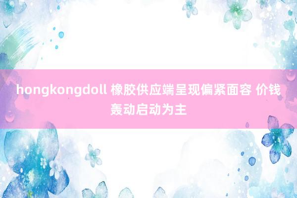 hongkongdoll 橡胶供应端呈现偏紧面容 价钱轰动启动为主