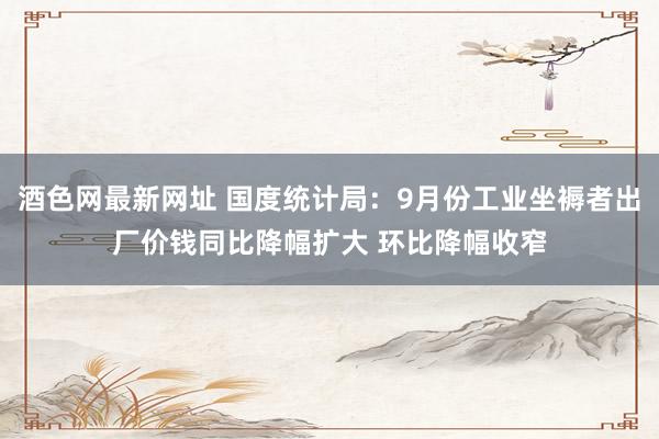 酒色网最新网址 国度统计局：9月份工业坐褥者出厂价钱同比降幅扩大 环比降幅收窄