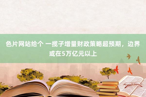 色片网站给个 一揽子增量财政策略超预期，边界或在5万亿元以上