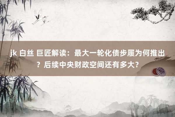jk 白丝 巨匠解读：最大一轮化债步履为何推出？后续中央财政空间还有多大？