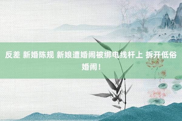 反差 新婚陈规 新娘遭婚闹被绑电线杆上 拆开低俗婚闹！