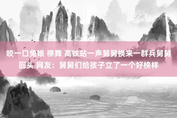 咬一口兔娘 裸舞 高铁站一声舅舅换来一群兵舅舅回头 网友：舅舅们给孩子立了一个好榜样