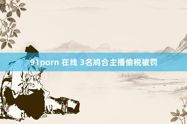 91porn 在线 3名鸠合主播偷税被罚