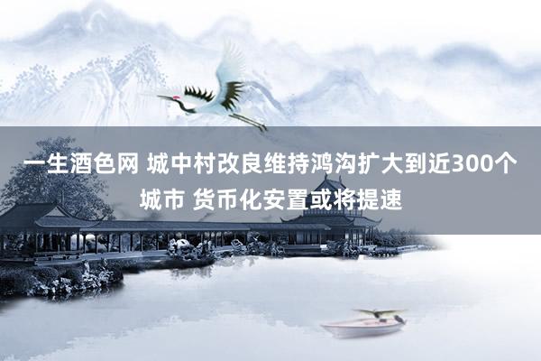 一生酒色网 城中村改良维持鸿沟扩大到近300个城市 货币化安置或将提速
