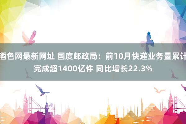 酒色网最新网址 国度邮政局：前10月快递业务量累计完成超1400亿件 同比增长22.3%