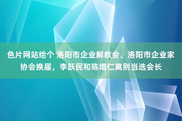 色片网站给个 洛阳市企业解救会、洛阳市企业家协会换届，李跃民和陈增仁离别当选会长