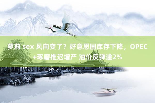 萝莉 sex 风向变了？好意思国库存下降，OPEC+琢磨推迟增产 油价反弹逾2%