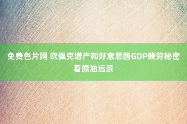 免费色片网 欧佩克增产和好意思国GDP酬劳秘密着原油远景