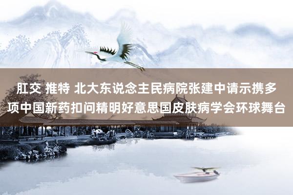 肛交 推特 北大东说念主民病院张建中请示携多项中国新药扣问精明好意思国皮肤病学会环球舞台
