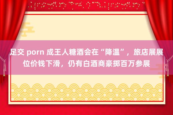 足交 porn 成王人糖酒会在“降温”，旅店展展位价钱下滑，仍有白酒商豪掷百万参展