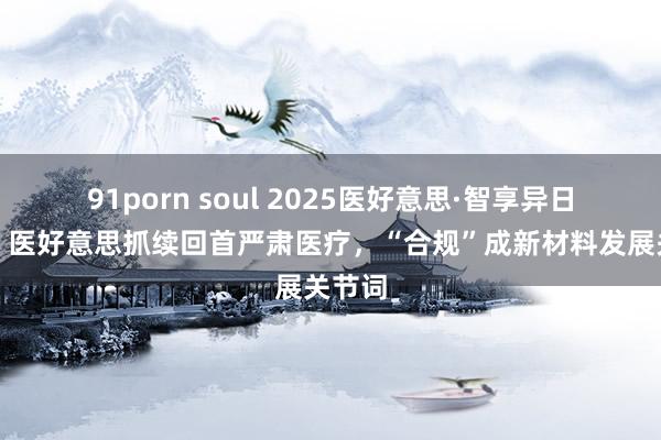 91porn soul 2025医好意思·智享异日答复丨医好意思抓续回首严肃医疗，“合规”成新材料发展关节词