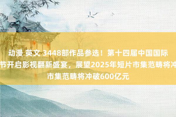 动漫 英文 3448部作品参选！第十四届中国国际新媒体短片节开启影视翻新盛宴，展望2025年短片市集范畴将冲破600亿元