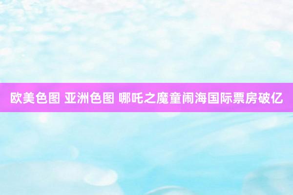 欧美色图 亚洲色图 哪吒之魔童闹海国际票房破亿