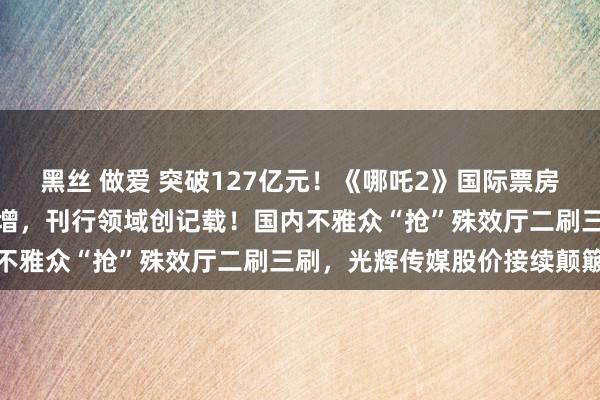 黑丝 做爱 突破127亿元！《哪吒2》国际票房破亿元，北好意思排片大增，刊行领域创记载！国内不雅众“抢”殊效厅二刷三刷，光辉传媒股价接续颠簸