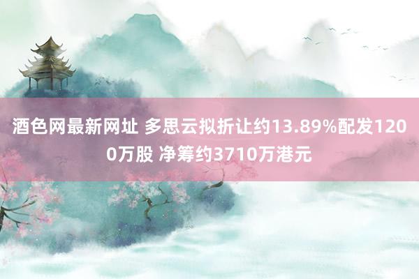 酒色网最新网址 多思云拟折让约13.89%配发1200万股 净筹约3710万港元