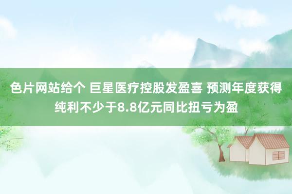 色片网站给个 巨星医疗控股发盈喜 预测年度获得纯利不少于8.8亿元同比扭亏为盈