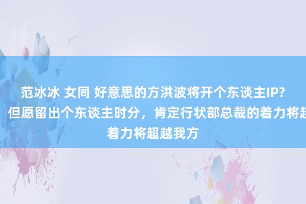 范冰冰 女同 好意思的方洪波将开个东谈主IP?方洪波：但愿留出个东谈主时分，肯定行状部总裁的着力将超越我方