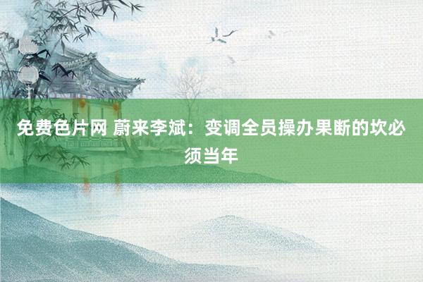 免费色片网 蔚来李斌：变调全员操办果断的坎必须当年